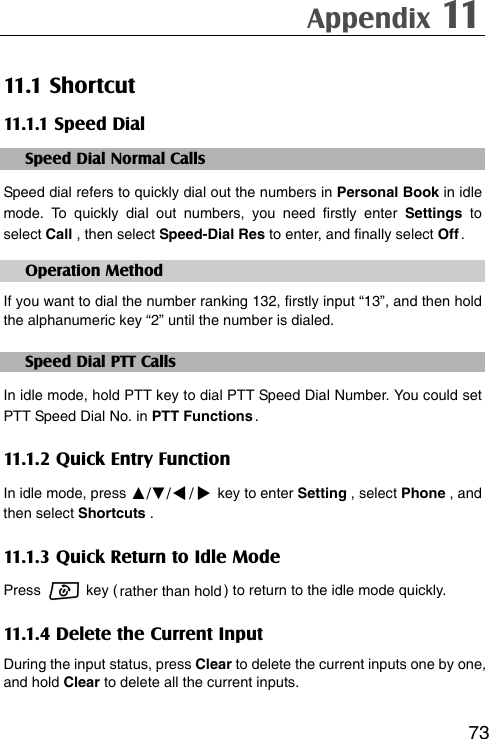 Appendix 11   7311.1 Shortcut 11.1.1 Speed Dial Speed Dial Normal Calls Speed dial refers to quickly dial out the numbers in Personal Book in idle mode. To quickly dial out numbers, you need firstly enter Settings to select Call , then select Speed-Dial Res to enter, and finally select Off . Operation Method If you want to dial the number ranking 132, firstly input “13”, and then hold the alphanumeric key “2” until the number is dialed. Speed Dial PTT Calls In idle mode, hold PTT key to dial PTT Speed Dial Number. You could set PTT Speed Dial No. in PTT Functions . 11.1.2 Quick Entry Function In idle mode, press ▲/▼// key to enter Setting , select Phone , and then select Shortcuts . 11.1.3 Quick Return to Idle Mode Press   key ( rather  than  hold ) to return to the idle mode quickly. 11.1.4 Delete the Current Input During the input status, press Clear to delete the current inputs one by one, and hold Clear to delete all the current inputs.