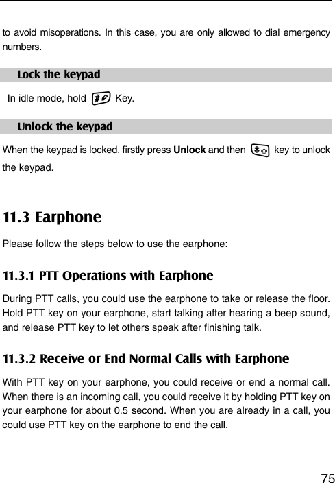   75to avoid misoperations. In this case, you are only allowed to dial emergency numbers. Lock the keypad   In idle mode, hold   Key. Unlock the keypad When the keypad is locked, firstly press Unlock and then   key to unlock  the keypad. 11.3 Earphone Please follow the steps below to use the earphone: 11.3.1 PTT Operations with Earphone During PTT calls, you could use the earphone to take or release the floor. Hold PTT key on your earphone, start talking after hearing a beep sound, and release PTT key to let others speak after finishing talk. 11.3.2 Receive or End Normal Calls with Earphone With PTT key on your earphone, you could receive or end a normal call. When there is an incoming call, you could receive it by holding PTT key on your earphone for about 0.5 second. When you are already in a call, you could use PTT key on the earphone to end the call.  