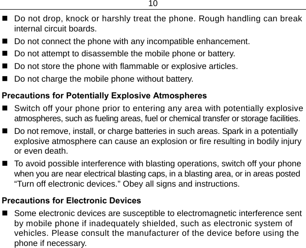 10    Do not drop, knock or harshly treat the phone. Rough handling can break internal circuit boards.   Do not connect the phone with any incompatible enhancement.   Do not attempt to disassemble the mobile phone or battery.   Do not store the phone with flammable or explosive articles.    Do not charge the mobile phone without battery. Precautions for Potentially Explosive Atmospheres   Switch off your phone prior to entering any area with potentially explosive atmospheres, such as fueling areas, fuel or chemical transfer or storage facilities.   Do not remove, install, or charge batteries in such areas. Spark in a potentially explosive atmosphere can cause an explosion or fire resulting in bodily injury or even death.   To avoid possible interference with blasting operations, switch off your phone when you are near electrical blasting caps, in a blasting area, or in areas posted “Turn off electronic devices.” Obey all signs and instructions. Precautions for Electronic Devices    Some electronic devices are susceptible to electromagnetic interference sent by mobile phone if inadequately shielded, such as electronic system of vehicles. Please consult the manufacturer of the device before using the phone if necessary. 