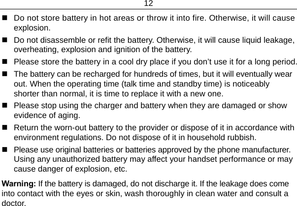 12    Do not store battery in hot areas or throw it into fire. Otherwise, it will cause explosion.   Do not disassemble or refit the battery. Otherwise, it will cause liquid leakage, overheating, explosion and ignition of the battery.   Please store the battery in a cool dry place if you don’t use it for a long period.   The battery can be recharged for hundreds of times, but it will eventually wear out. When the operating time (talk time and standby time) is noticeably shorter than normal, it is time to replace it with a new one.   Please stop using the charger and battery when they are damaged or show evidence of aging.   Return the worn-out battery to the provider or dispose of it in accordance with environment regulations. Do not dispose of it in household rubbish.   Please use original batteries or batteries approved by the phone manufacturer. Using any unauthorized battery may affect your handset performance or may cause danger of explosion, etc. Warning: If the battery is damaged, do not discharge it. If the leakage does come into contact with the eyes or skin, wash thoroughly in clean water and consult a doctor.   