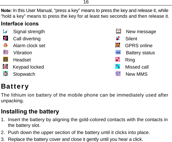 16  Note: In this User Manual, “press a key” means to press the key and release it, while “hold a key” means to press the key for at least two seconds and then release it. Interface icons     Signal strength                                                           New message     Call diverting                                                              Silent      Alarm clock set                                                          GPRS online     Vibration                                                                    Battery status     Headset                                                                     Ring     Keypad locked                                                           Missed call                                Stopwatch                                                                  New MMS Battery The lithium ion battery of the mobile phone can be immediately used after unpacking.  Installing the battery 1.  Insert the battery by aligning the gold-colored contacts with the contacts in the battery slot. 2.  Push down the upper section of the battery until it clicks into place. 3.  Replace the battery cover and close it gently until you hear a click. 