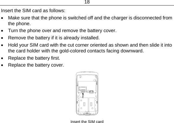18  Insert the SIM card as follows: •  Make sure that the phone is switched off and the charger is disconnected from the phone. •  Turn the phone over and remove the battery cover. •  Remove the battery if it is already installed. •  Hold your SIM card with the cut corner oriented as shown and then slide it into the card holder with the gold-colored contacts facing downward. •  Replace the battery first. •  Replace the battery cover.  Insert the SIM card 