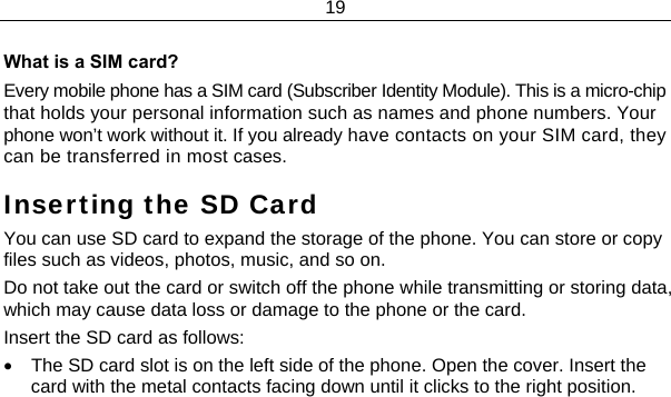 19  What is a SIM card?  Every mobile phone has a SIM card (Subscriber Identity Module). This is a micro-chip that holds your personal information such as names and phone numbers. Your phone won’t work without it. If you already have contacts on your SIM card, they can be transferred in most cases. Inserting the SD Card You can use SD card to expand the storage of the phone. You can store or copy files such as videos, photos, music, and so on. Do not take out the card or switch off the phone while transmitting or storing data, which may cause data loss or damage to the phone or the card. Insert the SD card as follows: •  The SD card slot is on the left side of the phone. Open the cover. Insert the card with the metal contacts facing down until it clicks to the right position. 