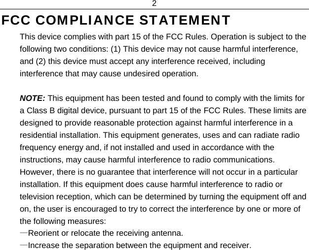2  FCC COMPLIANCE STATEMENT  This device complies with part 15 of the FCC Rules. Operation is subject to the following two conditions: (1) This device may not cause harmful interference, and (2) this device must accept any interference received, including interference that may cause undesired operation.  NOTE: This equipment has been tested and found to comply with the limits for a Class B digital device, pursuant to part 15 of the FCC Rules. These limits are designed to provide reasonable protection against harmful interference in a residential installation. This equipment generates, uses and can radiate radio frequency energy and, if not installed and used in accordance with the instructions, may cause harmful interference to radio communications. However, there is no guarantee that interference will not occur in a particular installation. If this equipment does cause harmful interference to radio or television reception, which can be determined by turning the equipment off and on, the user is encouraged to try to correct the interference by one or more of the following measures: —Reorient or relocate the receiving antenna. —Increase the separation between the equipment and receiver. 