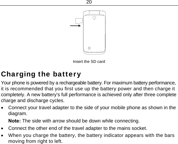 20   Insert the SD card Charging the battery Your phone is powered by a rechargeable battery. For maximum battery performance, it is recommended that you first use up the battery power and then charge it completely. A new battery’s full performance is achieved only after three complete charge and discharge cycles. •  Connect your travel adapter to the side of your mobile phone as shown in the diagram. Note: The side with arrow should be down while connecting. •  Connect the other end of the travel adapter to the mains socket. •  When you charge the battery, the battery indicator appears with the bars moving from right to left.  
