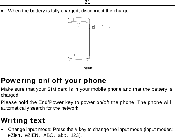 21  •  When the battery is fully charged, disconnect the charger.  Insert Powering on/ off your phone Make sure that your SIM card is in your mobile phone and that the battery is charged. Please hold the End/Power key to power on/off the phone. The phone will automatically search for the network. Writing text •  Change input mode: Press the # key to change the input mode (input modes: eZien、eZiEN、ABC、abc、123). 