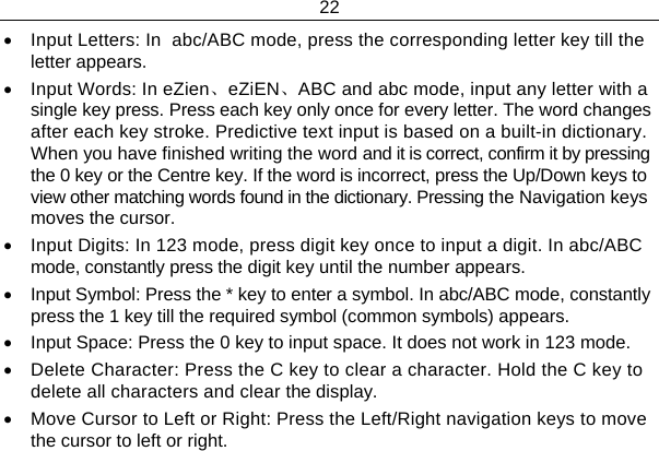 22  •  Input Letters: In  abc/ABC mode, press the corresponding letter key till the letter appears. •  Input Words: In eZien、eZiEN、ABC and abc mode, input any letter with a single key press. Press each key only once for every letter. The word changes after each key stroke. Predictive text input is based on a built-in dictionary. When you have finished writing the word and it is correct, confirm it by pressing the 0 key or the Centre key. If the word is incorrect, press the Up/Down keys to view other matching words found in the dictionary. Pressing the Navigation keys moves the cursor. •  Input Digits: In 123 mode, press digit key once to input a digit. In abc/ABC mode, constantly press the digit key until the number appears. •  Input Symbol: Press the * key to enter a symbol. In abc/ABC mode, constantly press the 1 key till the required symbol (common symbols) appears. •  Input Space: Press the 0 key to input space. It does not work in 123 mode. •  Delete Character: Press the C key to clear a character. Hold the C key to delete all characters and clear the display. •  Move Cursor to Left or Right: Press the Left/Right navigation keys to move the cursor to left or right. 