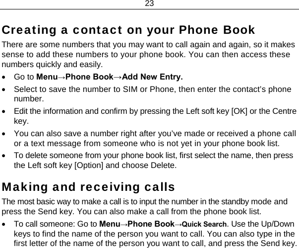 23  Creating a contact on your Phone Book There are some numbers that you may want to call again and again, so it makes sense to add these numbers to your phone book. You can then access these numbers quickly and easily. • Go to Menu→Phone Book→Add New Entry. •  Select to save the number to SIM or Phone, then enter the contact’s phone number. •  Edit the information and confirm by pressing the Left soft key [OK] or the Centre key. •  You can also save a number right after you’ve made or received a phone call or a text message from someone who is not yet in your phone book list. •  To delete someone from your phone book list, first select the name, then press the Left soft key [Option] and choose Delete. Making and receiving calls The most basic way to make a call is to input the number in the standby mode and press the Send key. You can also make a call from the phone book list. •  To call someone: Go to Menu→Phone Book→Quick Search. Use the Up/Down keys to find the name of the person you want to call. You can also type in the first letter of the name of the person you want to call, and press the Send key. 