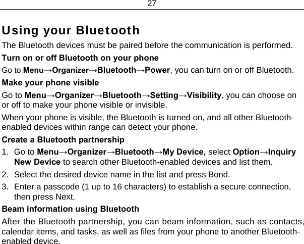 27  Using your Bluetooth The Bluetooth devices must be paired before the communication is performed. Turn on or off Bluetooth on your phone Go to Menu→Organizer→Bluetooth→Power, you can turn on or off Bluetooth. Make your phone visible Go to Menu→Organizer→Bluetooth→Setting→Visibility, you can choose on or off to make your phone visible or invisible. When your phone is visible, the Bluetooth is turned on, and all other Bluetooth-enabled devices within range can detect your phone. Create a Bluetooth partnership  1. Go to Menu→Organizer→Bluetooth→My Device, select Option→Inquiry New Device to search other Bluetooth-enabled devices and list them. 2.  Select the desired device name in the list and press Bond. 3.  Enter a passcode (1 up to 16 characters) to establish a secure connection, then press Next. Beam information using Bluetooth After the Bluetooth partnership, you can beam information, such as contacts, calendar items, and tasks, as well as files from your phone to another Bluetooth-enabled device. 