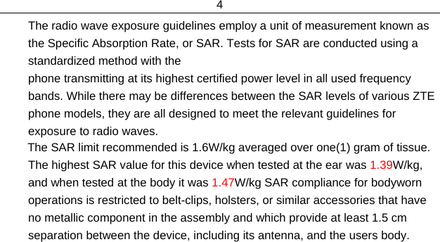 4  The radio wave exposure guidelines employ a unit of measurement known as the Specific Absorption Rate, or SAR. Tests for SAR are conducted using a standardized method with the  phone transmitting at its highest certified power level in all used frequency bands. While there may be differences between the SAR levels of various ZTE phone models, they are all designed to meet the relevant guidelines for exposure to radio waves.         The SAR limit recommended is 1.6W/kg averaged over one(1) gram of tissue. The highest SAR value for this device when tested at the ear was 1.39W/kg, and when tested at the body it was 1.47W/kg SAR compliance for bodyworn operations is restricted to belt-clips, holsters, or similar accessories that have no metallic component in the assembly and which provide at least 1.5 cm separation between the device, including its antenna, and the users body.