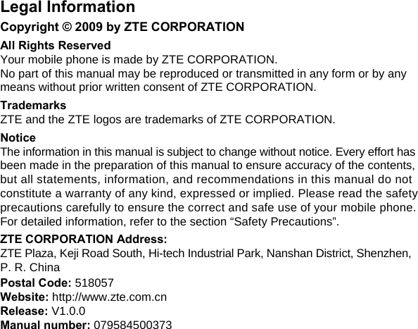   Legal Information Copyright © 2009 by ZTE CORPORATION All Rights Reserved Your mobile phone is made by ZTE CORPORATION. No part of this manual may be reproduced or transmitted in any form or by any means without prior written consent of ZTE CORPORATION. Trademarks ZTE and the ZTE logos are trademarks of ZTE CORPORATION. Notice The information in this manual is subject to change without notice. Every effort has been made in the preparation of this manual to ensure accuracy of the contents, but all statements, information, and recommendations in this manual do not constitute a warranty of any kind, expressed or implied. Please read the safety precautions carefully to ensure the correct and safe use of your mobile phone. For detailed information, refer to the section “Safety Precautions”. ZTE CORPORATION Address: ZTE Plaza, Keji Road South, Hi-tech Industrial Park, Nanshan District, Shenzhen, P. R. China Postal Code: 518057 Website: http://www.zte.com.cn Release: V1.0.0  Manual number: 079584500373