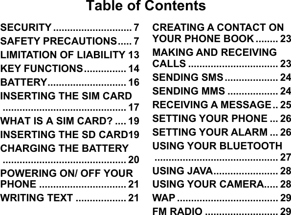   Table of Contents SECURITY ............................ 7 SAFETY PRECAUTIONS ..... 7 LIMITATION OF LIABILITY 13 KEY FUNCTIONS ............... 14 BATTERY ............................ 16 INSERTING THE SIM CARD ............................................ 17 WHAT IS A SIM CARD? .... 19 INSERTING THE SD CARD19 CHARGING THE BATTERY ............................................ 20 POWERING ON/ OFF YOUR PHONE ............................... 21 WRITING TEXT .................. 21 CREATING A CONTACT ON YOUR PHONE BOOK ........ 23 MAKING AND RECEIVING CALLS ................................ 23 SENDING SMS ................... 24 SENDING MMS .................. 24 RECEIVING A MESSAGE .. 25 SETTING YOUR PHONE ... 26 SETTING YOUR ALARM ... 26 USING YOUR BLUETOOTH ............................................ 27 USING JAVA ....................... 28 USING YOUR CAMERA..... 28 WAP .................................... 29 FM RADIO .......................... 29 