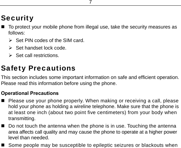 7  Security   To protect your mobile phone from illegal use, take the security measures as follows: ¾  Set PIN codes of the SIM card. ¾  Set handset lock code. ¾  Set call restrictions. Safety Precautions This section includes some important information on safe and efficient operation. Please read this information before using the phone. Operational Precautions   Please use your phone properly. When making or receiving a call, please hold your phone as holding a wireline telephone. Make sure that the phone is at least one inch (about two point five centimeters) from your body when transmitting.   Do not touch the antenna when the phone is in use. Touching the antenna area affects call quality and may cause the phone to operate at a higher power level than needed.   Some people may be susceptible to epileptic seizures or blackouts when 