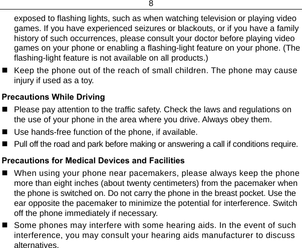8  exposed to flashing lights, such as when watching television or playing video games. If you have experienced seizures or blackouts, or if you have a family history of such occurrences, please consult your doctor before playing video games on your phone or enabling a flashing-light feature on your phone. (The flashing-light feature is not available on all products.)    Keep the phone out of the reach of small children. The phone may cause injury if used as a toy. Precautions While Driving   Please pay attention to the traffic safety. Check the laws and regulations on the use of your phone in the area where you drive. Always obey them.   Use hands-free function of the phone, if available.   Pull off the road and park before making or answering a call if conditions require. Precautions for Medical Devices and Facilities   When using your phone near pacemakers, please always keep the phone more than eight inches (about twenty centimeters) from the pacemaker when the phone is switched on. Do not carry the phone in the breast pocket. Use the ear opposite the pacemaker to minimize the potential for interference. Switch off the phone immediately if necessary.   Some phones may interfere with some hearing aids. In the event of such interference, you may consult your hearing aids manufacturer to discuss alternatives. 
