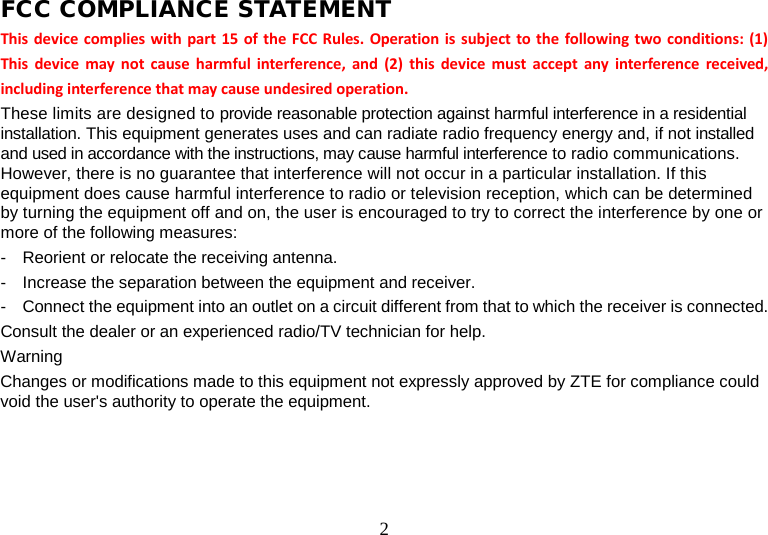 2 FCC COMPLIANCE STATEMENT This device complies with part 15 of the FCC Rules. Operation is subject to the following two conditions: (1) This device may not cause harmful interference, and (2) this device must accept any interference received, including interference that may cause undesired operation. These limits are designed to provide reasonable protection against harmful interference in a residential installation. This equipment generates uses and can radiate radio frequency energy and, if not installed and used in accordance with the instructions, may cause harmful interference to radio communications. However, there is no guarantee that interference will not occur in a particular installation. If this equipment does cause harmful interference to radio or television reception, which can be determined by turning the equipment off and on, the user is encouraged to try to correct the interference by one or more of the following measures:   -  Reorient or relocate the receiving antenna.   -  Increase the separation between the equipment and receiver.   -  Connect the equipment into an outlet on a circuit different from that to which the receiver is connected. Consult the dealer or an experienced radio/TV technician for help.   Warning   Changes or modifications made to this equipment not expressly approved by ZTE for compliance could void the user&apos;s authority to operate the equipment.   