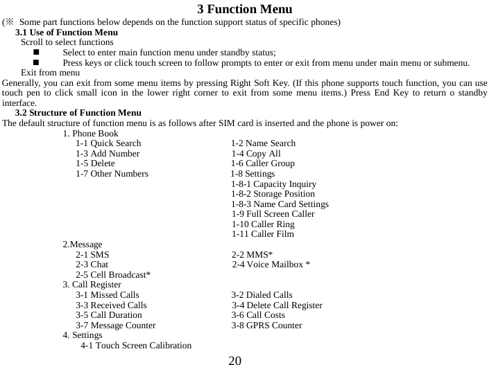  20 3 Function Menu (※ Some part functions below depends on the function support status of specific phones) 3.1 Use of Function Menu Scroll to select functions  Select to enter main function menu under standby status;  Press keys or click touch screen to follow prompts to enter or exit from menu under main menu or submenu.   Exit from menu Generally, you can exit from some menu items by pressing Right Soft Key. (If this phone supports touch function, you can use touch pen to click small icon in the lower right corner to exit from some menu items.) Press End Key to return  o standby interface.   3.2 Structure of Function Menu The default structure of function menu is as follows after SIM card is inserted and the phone is power on:   1. Phone Book   1-1 Quick Search                   1-2 Name Search 1-3 Add Number                   1-4 Copy All 1-5 Delete                        1-6 Caller Group 1-7 Other Numbers                  1-8 Settings                                   1-8-1 Capacity Inquiry                                  1-8-2 Storage Position                                   1-8-3 Name Card Settings 1-9 Full Screen Caller 1-10 Caller Ring 1-11 Caller Film 2.Message 2-1 SMS                          2-2 MMS* 2-3 Chat                          2-4 Voice Mailbox * 2-5 Cell Broadcast* 3. Call Register 3-1 Missed Calls                     3-2 Dialed Calls   3-3 Received Calls                   3-4 Delete Call Register 3-5 Call Duration                   3-6 Call Costs 3-7 Message Counter                3-8 GPRS Counter 4. Settings   4-1 Touch Screen Calibration 