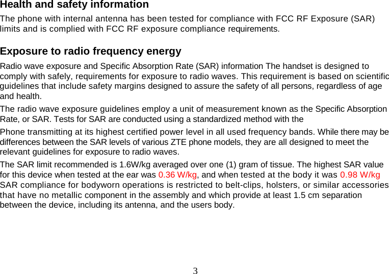 3 Health and safety information   The phone with internal antenna has been tested for compliance with FCC RF Exposure (SAR) limits and is complied with FCC RF exposure compliance requirements.   Exposure to radio frequency energy   Radio wave exposure and Specific Absorption Rate (SAR) information The handset is designed to comply with safely, requirements for exposure to radio waves. This requirement is based on scientific guidelines that include safety margins designed to assure the safety of all persons, regardless of age and health.   The radio wave exposure guidelines employ a unit of measurement known as the Specific Absorption Rate, or SAR. Tests for SAR are conducted using a standardized method with the   Phone transmitting at its highest certified power level in all used frequency bands. While there may be differences between the SAR levels of various ZTE phone models, they are all designed to meet the relevant guidelines for exposure to radio waves.   The SAR limit recommended is 1.6W/kg averaged over one (1) gram of tissue. The highest SAR value for this device when tested at the ear was 0.36 W/kg, and when tested at the body it was 0.98 W/kg SAR compliance for bodyworn operations is restricted to belt-clips, holsters, or similar accessories that have no metallic component in the assembly and which provide at least 1.5 cm separation between the device, including its antenna, and the users body.