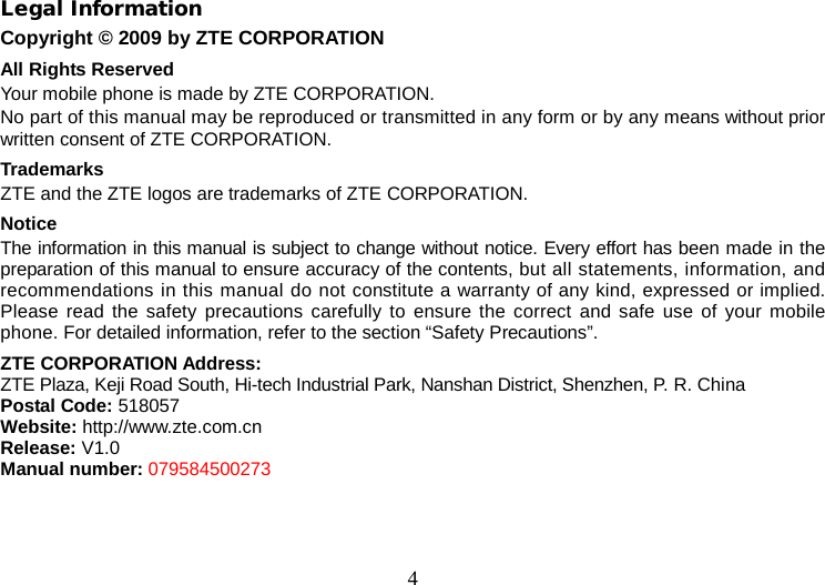 4 Legal Information Copyright © 2009 by ZTE CORPORATION All Rights Reserved Your mobile phone is made by ZTE CORPORATION. No part of this manual may be reproduced or transmitted in any form or by any means without prior written consent of ZTE CORPORATION. Trademarks ZTE and the ZTE logos are trademarks of ZTE CORPORATION. Notice   The information in this manual is subject to change without notice. Every effort has been made in the preparation of this manual to ensure accuracy of the contents, but all statements, information, and recommendations in this manual do not constitute a warranty of any kind, expressed or implied. Please read the safety precautions carefully to ensure the correct and safe use of your mobile phone. For detailed information, refer to the section “Safety Precautions”. ZTE CORPORATION Address: ZTE Plaza, Keji Road South, Hi-tech Industrial Park, Nanshan District, Shenzhen, P. R. China Postal Code: 518057 Website: http://www.zte.com.cn Release: V1.0 Manual number: 079584500273