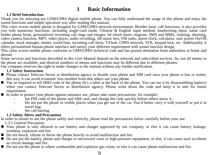  9  1   Basic Information 1.1 Brief Introduction   Thank you for selecting our GSM/GPRS digital mobile phone. You can fully understand the usage of this phone and enjoy the sound functions and simple operation way after reading this manual.   This color screen mobile phone is designed for GSM/GPRS network environment. Besides basic call functions, it also provides you with numerous functions, including single-card mode, Chinese &amp; English input method, handwriting input, name card holder phone book, personalized incoming call rings and images, 64 chord music ringtone, SMS and MMS, chatting, shooting, video camera function, MP3, video player, audio recording, A8 music box, FM radio, alarm clock, calculator, auto power On/Off, calendar, stock manager, memo, world time, incoming call show, T-Flash, GPRS network, STK, keypad lock, etc. Additionally, it offers personalized human-phone interface and satisfy your different requirement with sound function design.   This color screen mobile phone conforms to GMS/GPRS technical code and has passed attestation from authorities at home and abroad.   Some services and functions described in this User Manual depend on the network and subscribed services. So, not all menus in the phone are available, and shortcut numbers of menus and functions may be different due to different phones.   Our company reserves the right to make changes to the manual without any further notification.   1.2 Safety Instruction    Please contact Telecom Sector or distribution agency to disable your phone and SIM card once your phone is lost or stolen, this way, it can avoid economic loss resulted from that others use your phone.    You ’re required to tell IMEI code of the phone (It’s a label at the back of the phone. You can see it by disassembling battery) when you contact Telecom Sector or distribution agency. Please write down the code and keep it in safe for future requirement.    In order to protect your phone against nuisance use, please take some precautions, for example:   - Set PIN code of the phone and SIM card, and change the code quickly before others know it.   - Do not put the phone in visible places when you get out of the car. You’d better carry it with yourself or put it in travel bag.   - Set call barring.   1.3 Safety Alerts and Precaution   In order to ensure to use the phone safely and correctly, please read the precautions below carefully before your use.   1.3.1 General Precaution    Your phone is only allowed to use battery and charger approved by our company, or else it can cause battery leakage, overheat, explosion and fire.    Do not knock, vibrate or throw the phone heavily to avoid malfunction and fire.    Do not put the battery, phone and charger to microwave oven or high-pressure equipment, or else, it can cause such accidents as circuit damage and fire.    Do not use the phone in where combustible and explosive gas exists, or else it can cause phone malfunction and fire.   
