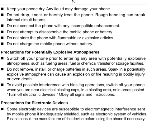 10   Keep your phone dry. Any liquid may damage your phone.   Do not drop, knock or harshly treat the phone. Rough handling can break internal circuit boards.   Do not connect the phone with any incompatible enhancement.   Do not attempt to disassemble the mobile phone or battery.   Do not store the phone with flammable or explosive articles.    Do not charge the mobile phone without battery. Precautions for Potentially Explosive Atmospheres   Switch off your phone prior to entering any area with potentially explosive atmospheres, such as fueling areas, fuel or chemical transfer or storage facilities.   Do not remove, install, or charge batteries in such areas. Spark in a potentially explosive atmosphere can cause an explosion or fire resulting in bodily injury or even death.   To avoid possible interference with blasting operations, switch off your phone when you are near electrical blasting caps, in a blasting area, or in areas posted “Turn off electronic devices.” Obey all signs and instructions. Precautions for Electronic Devices    Some electronic devices are susceptible to electromagnetic interference sent by mobile phone if inadequately shielded, such as electronic system of vehicles. Please consult the manufacturer of the device before using the phone if necessary. 