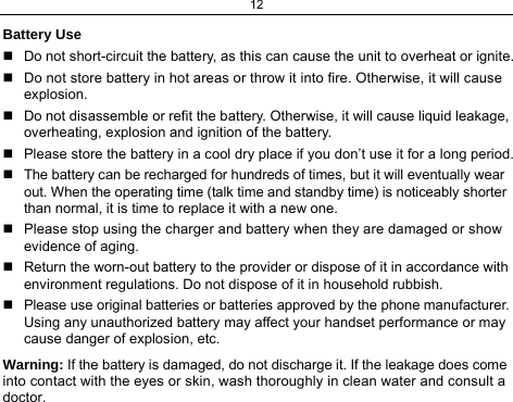 12 Battery Use   Do not short-circuit the battery, as this can cause the unit to overheat or ignite.   Do not store battery in hot areas or throw it into fire. Otherwise, it will cause explosion.   Do not disassemble or refit the battery. Otherwise, it will cause liquid leakage, overheating, explosion and ignition of the battery.   Please store the battery in a cool dry place if you don’t use it for a long period.   The battery can be recharged for hundreds of times, but it will eventually wear out. When the operating time (talk time and standby time) is noticeably shorter than normal, it is time to replace it with a new one.   Please stop using the charger and battery when they are damaged or show evidence of aging.   Return the worn-out battery to the provider or dispose of it in accordance with environment regulations. Do not dispose of it in household rubbish.   Please use original batteries or batteries approved by the phone manufacturer. Using any unauthorized battery may affect your handset performance or may cause danger of explosion, etc. Warning: If the battery is damaged, do not discharge it. If the leakage does come into contact with the eyes or skin, wash thoroughly in clean water and consult a doctor. 