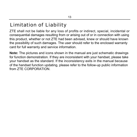 13  Limitation of Liability ZTE shall not be liable for any loss of profits or indirect, special, incidental or consequential damages resulting from or arising out of or in connection with using this product, whether or not ZTE had been advised, knew or should have known the possibility of such damages. The user should refer to the enclosed warranty card for full warranty and service information. Note: The pictures and icons shown in the manual are just schematic drawings for function demonstration. If they are inconsistent with your handset, please take your handset as the standard. If the inconsistency exits in the manual because of the handset function updating, please refer to the follow-up public information from ZTE CORPORATION. 