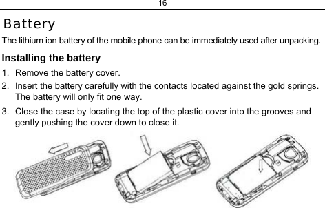 16 Battery The lithium ion battery of the mobile phone can be immediately used after unpacking.  Installing the battery 1.  Remove the battery cover. 2.  Insert the battery carefully with the contacts located against the gold springs. The battery will only fit one way. 3.  Close the case by locating the top of the plastic cover into the grooves and gently pushing the cover down to close it.  