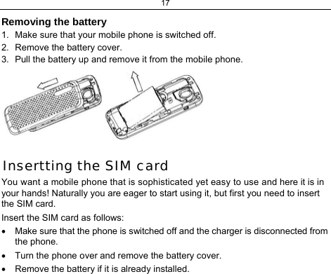 17  Removing the battery 1.  Make sure that your mobile phone is switched off. 2.  Remove the battery cover. 3.  Pull the battery up and remove it from the mobile phone.  Insertting the SIM card You want a mobile phone that is sophisticated yet easy to use and here it is in your hands! Naturally you are eager to start using it, but first you need to insert the SIM card. Insert the SIM card as follows: •  Make sure that the phone is switched off and the charger is disconnected from the phone. •  Turn the phone over and remove the battery cover. •  Remove the battery if it is already installed. 