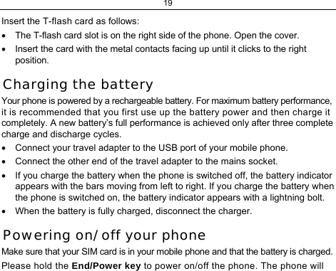 19  Insert the T-flash card as follows: •  The T-flash card slot is on the right side of the phone. Open the cover.  •  Insert the card with the metal contacts facing up until it clicks to the right position. Charging the battery Your phone is powered by a rechargeable battery. For maximum battery performance, it is recommended that you first use up the battery power and then charge it completely. A new battery’s full performance is achieved only after three complete charge and discharge cycles. •  Connect your travel adapter to the USB port of your mobile phone. •  Connect the other end of the travel adapter to the mains socket. •  If you charge the battery when the phone is switched off, the battery indicator appears with the bars moving from left to right. If you charge the battery when the phone is switched on, the battery indicator appears with a lightning bolt.  •  When the battery is fully charged, disconnect the charger. Powering on/ off your phone Make sure that your SIM card is in your mobile phone and that the battery is charged. Please hold the End/Power key to power on/off the phone. The phone will 