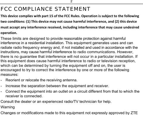 2 FCC COMPLIANCE STATEMENT Thisdevicecomplieswithpart15oftheFCCRules.Operationissubjecttothefollowingtwoconditions:(1)Thisdevicemaynotcauseharmfulinterference,and(2)thisdevicemustacceptanyinterferencereceived,includinginterferencethatmaycauseundesiredoperation.These limits are designed to provide reasonable protection against harmful interference in a residential installation. This equipment generates uses and can radiate radio frequency energy and, if not installed and used in accordance with the instructions, may cause harmful interference to radio communications. However, there is no guarantee that interference will not occur in a particular installation. If this equipment does cause harmful interference to radio or television reception, which can be determined by turning the equipment off and on, the user is encouraged to try to correct the interference by one or more of the following measures:  -  Reorient or relocate the receiving antenna.  -  Increase the separation between the equipment and receiver.  -  Connect the equipment into an outlet on a circuit different from that to which the receiver is connected. Consult the dealer or an experienced radio/TV technician for help.  Warning  Changes or modifications made to this equipment not expressly approved by ZTE 