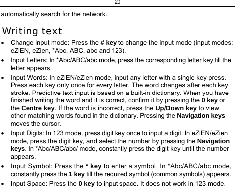 20 automatically search for the network. Writing text •  Change input mode: Press the # key to change the input mode (input modes: eZiEN, eZien, *Abc, ABC, abc and 123). •  Input Letters: In *Abc/ABC/abc mode, press the corresponding letter key till the letter appears. •  Input Words: In eZiEN/eZien mode, input any letter with a single key press. Press each key only once for every letter. The word changes after each key stroke. Predictive text input is based on a built-in dictionary. When you have finished writing the word and it is correct, confirm it by pressing the 0 key or the Centre key. If the word is incorrect, press the Up/Down key to view other matching words found in the dictionary. Pressing the Navigation keys moves the cursor. •  Input Digits: In 123 mode, press digit key once to input a digit. In eZiEN/eZien mode, press the digit key, and select the number by pressing the Navigation keys. In *Abc/ABC/abc/ mode, constantly press the digit key until the number appears. •  Input Symbol: Press the * key to enter a symbol. In *Abc/ABC/abc mode, constantly press the 1 key till the required symbol (common symbols) appears. •  Input Space: Press the 0 key to input space. It does not work in 123 mode. 