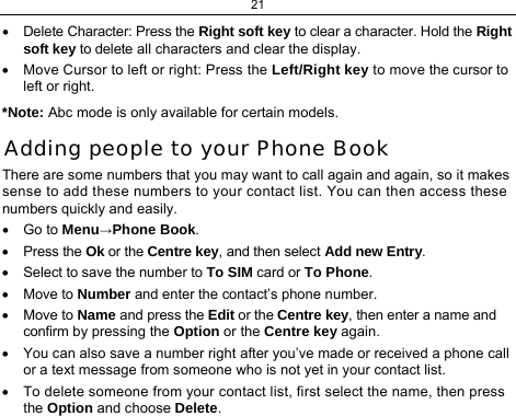 21  •  Delete Character: Press the Right soft key to clear a character. Hold the Right soft key to delete all characters and clear the display. •  Move Cursor to left or right: Press the Left/Right key to move the cursor to left or right. *Note: Abc mode is only available for certain models. Adding people to your Phone Book There are some numbers that you may want to call again and again, so it makes sense to add these numbers to your contact list. You can then access these numbers quickly and easily. • Go to Menu→Phone Book. • Press the Ok or the Centre key, and then select Add new Entry. •  Select to save the number to To SIM card or To Phone.  • Move to Number and enter the contact’s phone number. • Move to Name and press the Edit or the Centre key, then enter a name and confirm by pressing the Option or the Centre key again.  •  You can also save a number right after you’ve made or received a phone call or a text message from someone who is not yet in your contact list. •  To delete someone from your contact list, first select the name, then press the Option and choose Delete. 