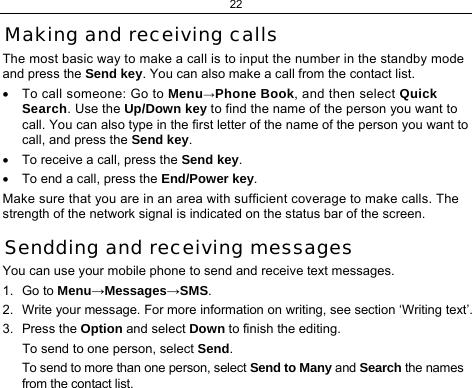 22 Making and receiving calls The most basic way to make a call is to input the number in the standby mode and press the Send key. You can also make a call from the contact list. •  To call someone: Go to Menu→Phone Book, and then select Quick Search. Use the Up/Down key to find the name of the person you want to call. You can also type in the first letter of the name of the person you want to call, and press the Send key. •  To receive a call, press the Send key. •  To end a call, press the End/Power key. Make sure that you are in an area with sufficient coverage to make calls. The strength of the network signal is indicated on the status bar of the screen. Sendding and receiving messages You can use your mobile phone to send and receive text messages. 1. Go to Menu→Messages→SMS. 2.  Write your message. For more information on writing, see section ‘Writing text’. 3. Press the Option and select Down to finish the editing. To send to one person, select Send. To send to more than one person, select Send to Many and Search the names from the contact list. 