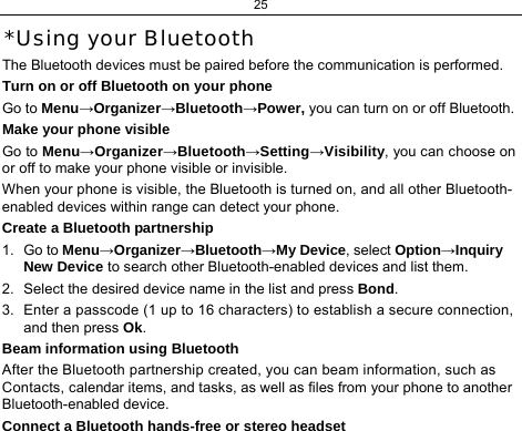 25  *Using your Bluetooth The Bluetooth devices must be paired before the communication is performed. Turn on or off Bluetooth on your phone Go to Menu→Organizer→Bluetooth→Power, you can turn on or off Bluetooth. Make your phone visible Go to Menu→Organizer→Bluetooth→Setting→Visibility, you can choose on or off to make your phone visible or invisible. When your phone is visible, the Bluetooth is turned on, and all other Bluetooth-enabled devices within range can detect your phone. Create a Bluetooth partnership  1. Go to Menu→Organizer→Bluetooth→My Device, select Option→Inquiry New Device to search other Bluetooth-enabled devices and list them. 2.  Select the desired device name in the list and press Bond. 3.  Enter a passcode (1 up to 16 characters) to establish a secure connection, and then press Ok. Beam information using Bluetooth After the Bluetooth partnership created, you can beam information, such as Contacts, calendar items, and tasks, as well as files from your phone to another Bluetooth-enabled device. Connect a Bluetooth hands-free or stereo headset 
