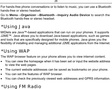 26 For hands-free phone conversations or to listen to music, you can use a Bluetooth hands-free or stereo headset. Go to Menu→Organizer→Bluetooth→Inquiry Audio Device to search the Bluetooth hands-free or stereo headset. *Using Java MIDlets are Java™-based applications that can run on your phones. It supports J2ME™. Java allows you to download Java-based applications, such as games and tools that are specifically designed for mobile phones. Java gives you the flexibility of installing and managing additional J2ME applications from the Internet. *Using WAP The WAP browser feature on your phone allows you to view internet content.  •  You can view the homepage when it has been set or input the website address to view the web pages. •  The current website addresses can be saved as bookmarks on your phone. •  You can set the features of WAP browser. •  You can check the previously viewed web addresses and GPRS information. *Using FM Radio 