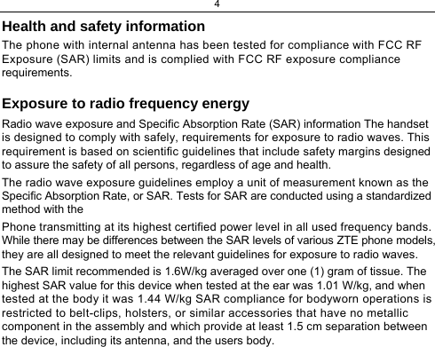 4 Health and safety information  The phone with internal antenna has been tested for compliance with FCC RF Exposure (SAR) limits and is complied with FCC RF exposure compliance requirements.  Exposure to radio frequency energy  Radio wave exposure and Specific Absorption Rate (SAR) information The handset is designed to comply with safely, requirements for exposure to radio waves. This requirement is based on scientific guidelines that include safety margins designed to assure the safety of all persons, regardless of age and health.  The radio wave exposure guidelines employ a unit of measurement known as the Specific Absorption Rate, or SAR. Tests for SAR are conducted using a standardized method with the  Phone transmitting at its highest certified power level in all used frequency bands. While there may be differences between the SAR levels of various ZTE phone models, they are all designed to meet the relevant guidelines for exposure to radio waves.  The SAR limit recommended is 1.6W/kg averaged over one (1) gram of tissue. The highest SAR value for this device when tested at the ear was 1.01 W/kg, and when tested at the body it was 1.44 W/kg SAR compliance for bodyworn operations is restricted to belt-clips, holsters, or similar accessories that have no metallic component in the assembly and which provide at least 1.5 cm separation between the device, including its antenna, and the users body.