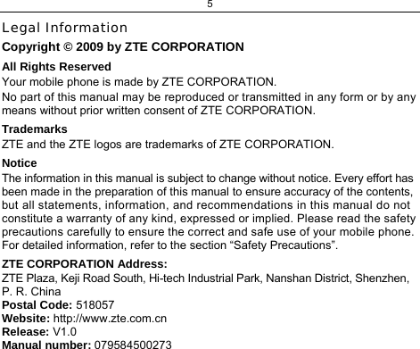5  Legal Information Copyright © 2009 by ZTE CORPORATION All Rights Reserved Your mobile phone is made by ZTE CORPORATION. No part of this manual may be reproduced or transmitted in any form or by any means without prior written consent of ZTE CORPORATION. Trademarks ZTE and the ZTE logos are trademarks of ZTE CORPORATION. Notice  The information in this manual is subject to change without notice. Every effort has been made in the preparation of this manual to ensure accuracy of the contents, but all statements, information, and recommendations in this manual do not constitute a warranty of any kind, expressed or implied. Please read the safety precautions carefully to ensure the correct and safe use of your mobile phone. For detailed information, refer to the section “Safety Precautions”. ZTE CORPORATION Address: ZTE Plaza, Keji Road South, Hi-tech Industrial Park, Nanshan District, Shenzhen, P. R. China Postal Code: 518057 Website: http://www.zte.com.cn Release: V1.0 Manual number: 079584500273