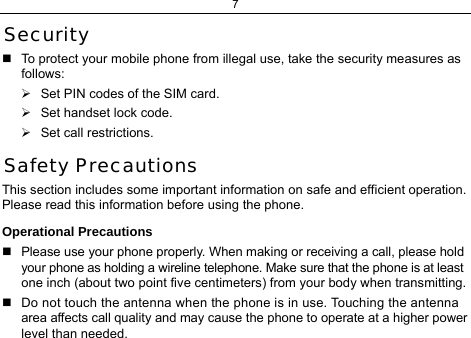 7  Security   To protect your mobile phone from illegal use, take the security measures as follows: ¾  Set PIN codes of the SIM card. ¾  Set handset lock code. ¾  Set call restrictions. Safety Precautions This section includes some important information on safe and efficient operation. Please read this information before using the phone. Operational Precautions   Please use your phone properly. When making or receiving a call, please hold your phone as holding a wireline telephone. Make sure that the phone is at least one inch (about two point five centimeters) from your body when transmitting.   Do not touch the antenna when the phone is in use. Touching the antenna area affects call quality and may cause the phone to operate at a higher power level than needed. 