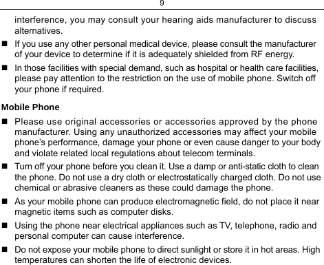 9  interference, you may consult your hearing aids manufacturer to discuss alternatives.   If you use any other personal medical device, please consult the manufacturer of your device to determine if it is adequately shielded from RF energy.   In those facilities with special demand, such as hospital or health care facilities, please pay attention to the restriction on the use of mobile phone. Switch off your phone if required.  Mobile Phone   Please use original accessories or accessories approved by the phone manufacturer. Using any unauthorized accessories may affect your mobile phone’s performance, damage your phone or even cause danger to your body and violate related local regulations about telecom terminals.   Turn off your phone before you clean it. Use a damp or anti-static cloth to clean the phone. Do not use a dry cloth or electrostatically charged cloth. Do not use chemical or abrasive cleaners as these could damage the phone.    As your mobile phone can produce electromagnetic field, do not place it near magnetic items such as computer disks.   Using the phone near electrical appliances such as TV, telephone, radio and personal computer can cause interference.   Do not expose your mobile phone to direct sunlight or store it in hot areas. High temperatures can shorten the life of electronic devices. 