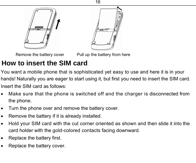 16       Remove the battery cover          Pull up the battery from here  How to insert the SIM card You want a mobile phone that is sophisticated yet easy to use and here it is in your hands! Naturally you are eager to start using it, but first you need to insert the SIM card. Insert the SIM card as follows: •  Make sure that the phone is switched off and the charger is disconnected from the phone. •  Turn the phone over and remove the battery cover. •  Remove the battery if it is already installed. •  Hold your SIM card with the cut corner oriented as shown and then slide it into the card holder with the gold-colored contacts facing downward. •  Replace the battery first. •  Replace the battery cover. 