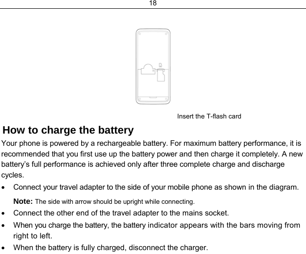18                  Insert the T-flash card How to charge the battery Your phone is powered by a rechargeable battery. For maximum battery performance, it is recommended that you first use up the battery power and then charge it completely. A new battery’s full performance is achieved only after three complete charge and discharge cycles. •  Connect your travel adapter to the side of your mobile phone as shown in the diagram. Note: The side with arrow should be upright while connecting. •  Connect the other end of the travel adapter to the mains socket. •  When you charge the battery, the battery indicator appears with the bars moving from right to left.  •  When the battery is fully charged, disconnect the charger. 
