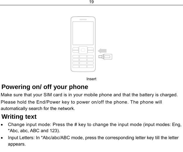 19    Insert Powering on/ off your phone Make sure that your SIM card is in your mobile phone and that the battery is charged. Please hold the End/Power key to power on/off the phone. The phone will automatically search for the network. Writing text •  Change input mode: Press the # key to change the input mode (input modes: Eng, *Abc, abc, ABC and 123). •  Input Letters: In *Abc/abc/ABC mode, press the corresponding letter key till the letter appears. 
