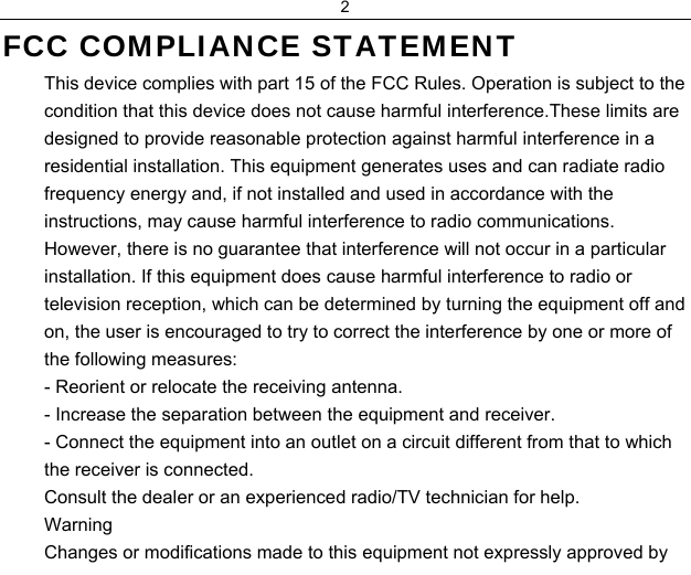 2  FCC COMPLIANCE STATEMENT  This device complies with part 15 of the FCC Rules. Operation is subject to the condition that this device does not cause harmful interference.These limits are designed to provide reasonable protection against harmful interference in a residential installation. This equipment generates uses and can radiate radio frequency energy and, if not installed and used in accordance with the instructions, may cause harmful interference to radio communications. However, there is no guarantee that interference will not occur in a particular installation. If this equipment does cause harmful interference to radio or television reception, which can be determined by turning the equipment off and on, the user is encouraged to try to correct the interference by one or more of the following measures:  - Reorient or relocate the receiving antenna.  - Increase the separation between the equipment and receiver.  - Connect the equipment into an outlet on a circuit different from that to which the receiver is connected.  Consult the dealer or an experienced radio/TV technician for help.  Warning  Changes or modifications made to this equipment not expressly approved by 