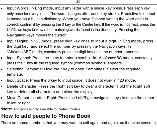 20  •  Input Words: In Eng mode, input any letter with a single key press. Press each key only once for every letter. The word changes after each key stroke. Predictive text input is based on a built-in dictionary. When you have finished writing the word and it is correct, confirm it by pressing the 0 key or the Centre key. If the word is incorrect, press the Up/Down keys to view other matching words found in the dictionary. Pressing the Navigation keys moves the cursor. •  Input Digits: In 123 mode, press digit key once to input a digit. In Eng mode, press the digit key, and select the number by pressing the Navigation keys. In *Abc/abc/ABC mode, constantly press the digit key until the number appears. •  Input Symbol: Press the * key to enter a symbol. In *Abc/abc/ABC mode, constantly press the 1 key till the required symbol (common symbols) appears. •  Selecting Template: Hold the * key to open Templates. Select the required template. •  Input Space: Press the 0 key to input space. It does not work in 123 mode. •  Delete Character: Press the Right soft key to clear a character. Hold the Right soft key to delete all characters and clear the display. •  Move Cursor to Left or Right: Press the Left/Right navigation keys to move the cursor to left or right. *Note: Abc mode is only available for certain models. How to add people to Phone Book There are some numbers that you may want to call again and again, so it makes sense to 