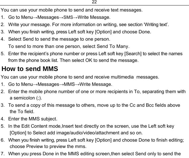 22  You can use your mobile phone to send and receive text messages. 1.  Go to Menu→Messages→SMS→Write Message. 2.  Write your message. For more information on writing, see section ‘Writing text’.  3.  When you finish writing, press Left soft key [Option] and choose Done. 4.  Select Send to send the message to one person. To send to more than one person, select Send To Many.  5.  Enter the recipient’s phone number or press Left soft key [Search] to select the names from the phone book list. Then select OK to send the message. How to send MMS You can use your mobile phone to send and receive multimedia  messages. 1.  Go to Menu→Messages→MMS→Write Message. 2.  Enter the mobile phone number of one or more recipients in To, separating them with a semicolon (;). 3.  To send a copy of this message to others, move up to the Cc and Bcc fields above the To field. 4.  Enter the MMS subject. 5.  In the Edit Content mode,Insert text directly on the screen, use the Left soft key [Option] to Select add image/audio/video/attachment and so on.  6.  When you finish writing, press Left soft key [Option] and choose Done to finish editing; choose Preview to preview the mms. 7.  When you press Done in the MMS editing screen,then select Send only to send the 
