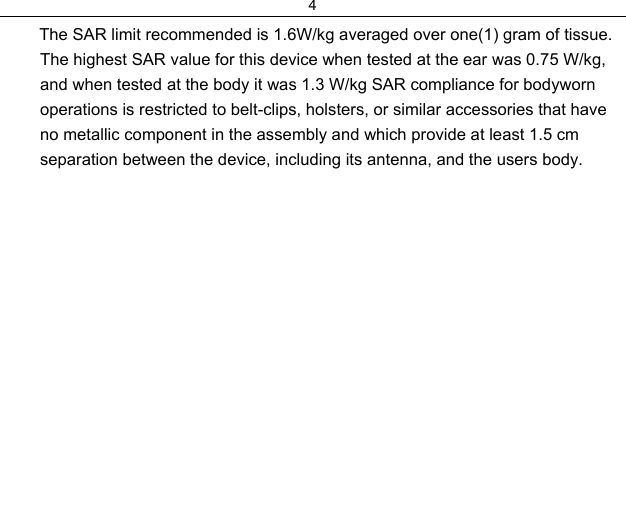 4         The SAR limit recommended is 1.6W/kg averaged over one(1) gram of tissue. The highest SAR value for this device when tested at the ear was 0.75 W/kg, and when tested at the body it was 1.3 W/kg SAR compliance for bodyworn operations is restricted to belt-clips, holsters, or similar accessories that have no metallic component in the assembly and which provide at least 1.5 cm separation between the device, including its antenna, and the users body.
