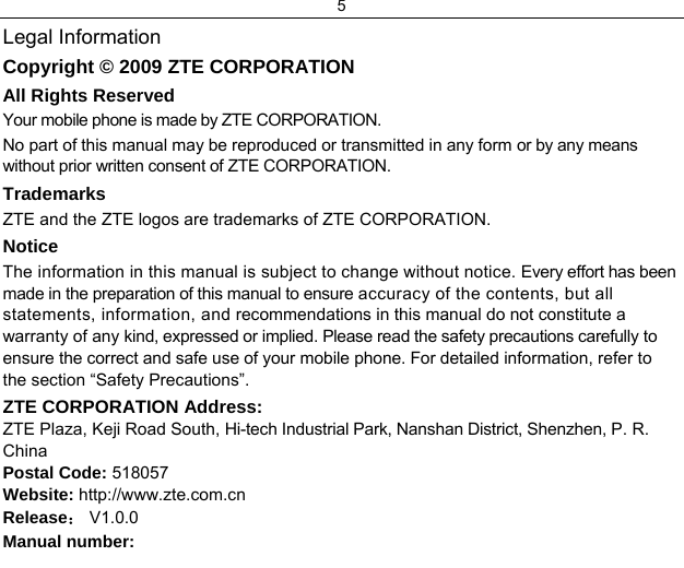 5  Legal Information Copyright © 2009 ZTE CORPORATION All Rights Reserved Your mobile phone is made by ZTE CORPORATION. No part of this manual may be reproduced or transmitted in any form or by any means without prior written consent of ZTE CORPORATION. Trademarks ZTE and the ZTE logos are trademarks of ZTE CORPORATION. Notice  The information in this manual is subject to change without notice. Every effort has been made in the preparation of this manual to ensure accuracy of the contents, but all statements, information, and recommendations in this manual do not constitute a warranty of any kind, expressed or implied. Please read the safety precautions carefully to ensure the correct and safe use of your mobile phone. For detailed information, refer to the section “Safety Precautions”. ZTE CORPORATION Address: ZTE Plaza, Keji Road South, Hi-tech Industrial Park, Nanshan District, Shenzhen, P. R. China Postal Code: 518057 Website: http://www.zte.com.cn Release： V1.0.0  Manual number: