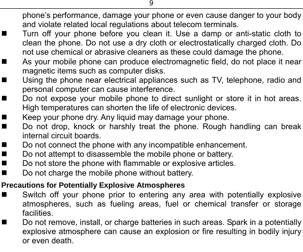9  phone’s performance, damage your phone or even cause danger to your body and violate related local regulations about telecom terminals.   Turn off your phone before you clean it. Use a damp or anti-static cloth to clean the phone. Do not use a dry cloth or electrostatically charged cloth. Do not use chemical or abrasive cleaners as these could damage the phone.    As your mobile phone can produce electromagnetic field, do not place it near magnetic items such as computer disks.   Using the phone near electrical appliances such as TV, telephone, radio and personal computer can cause interference.   Do not expose your mobile phone to direct sunlight or store it in hot areas. High temperatures can shorten the life of electronic devices.   Keep your phone dry. Any liquid may damage your phone.   Do not drop, knock or harshly treat the phone. Rough handling can break internal circuit boards.   Do not connect the phone with any incompatible enhancement.   Do not attempt to disassemble the mobile phone or battery.   Do not store the phone with flammable or explosive articles.    Do not charge the mobile phone without battery. Precautions for Potentially Explosive Atmospheres   Switch off your phone prior to entering any area with potentially explosive atmospheres, such as fueling areas, fuel or chemical transfer or storage facilities.   Do not remove, install, or charge batteries in such areas. Spark in a potentially explosive atmosphere can cause an explosion or fire resulting in bodily injury or even death. 