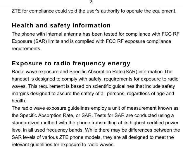 3  ZTE for compliance could void the user&apos;s authority to operate the equipment.   Health and safety information  The phone with internal antenna has been tested for compliance with FCC RF Exposure (SAR) limits and is complied with FCC RF exposure compliance requirements.   Exposure to radio frequency energy  Radio wave exposure and Specific Absorption Rate (SAR) information The handset is designed to comply with safely, requirements for exposure to radio waves. This requirement is based on scientific guidelines that include safety margins designed to assure the safety of all persons, regardless of age and health.  The radio wave exposure guidelines employ a unit of measurement known as the Specific Absorption Rate, or SAR. Tests for SAR are conducted using a standardized method with the phone transmitting at its highest certified power level in all used frequency bands. While there may be differences between the SAR levels of various ZTE phone models, they are all designed to meet the relevant guidelines for exposure to radio waves.  