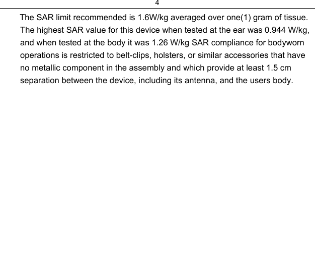 4         The SAR limit recommended is 1.6W/kg averaged over one(1) gram of tissue. The highest SAR value for this device when tested at the ear was 0.944 W/kg, and when tested at the body it was 1.26 W/kg SAR compliance for bodyworn operations is restricted to belt-clips, holsters, or similar accessories that have no metallic component in the assembly and which provide at least 1.5 cm separation between the device, including its antenna, and the users body.